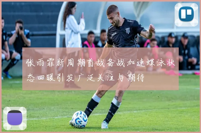 张雨霏新周期首战备战加速蝶泳状态回暖引发广泛关注与期待