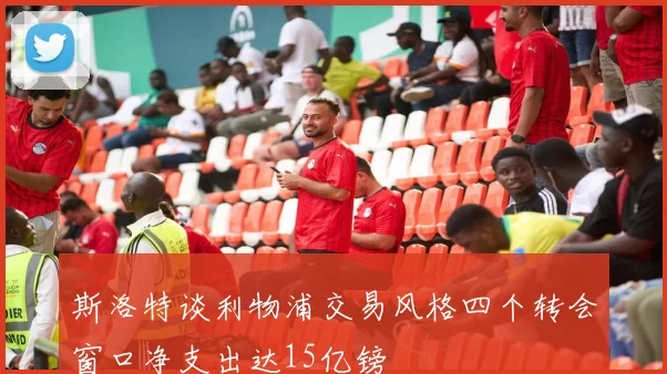 斯洛特谈利物浦交易风格四个转会窗口净支出达15亿镑