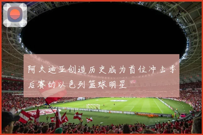 阿夫迪亚创造历史成为首位冲击季后赛的以色列篮球明星