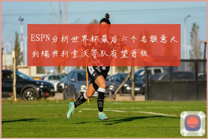ESPN分析世界杯最后六个名额意大利瑞典科索沃等队有望晋级