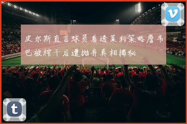 皮尔斯直言球员看透莱利策略詹韦巴被榨干后遭抛弃真相揭秘