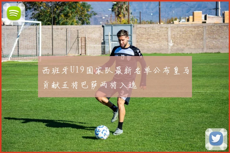 西班牙U19国家队最新名单公布皇马贡献五将巴萨两将入选