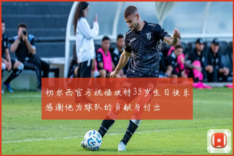 切尔西官方祝福坎特35岁生日快乐感谢他为球队的贡献与付出