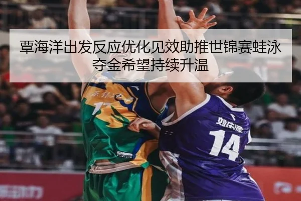 覃海洋出发反应优化见效助推世锦赛蛙泳夺金希望持续升温