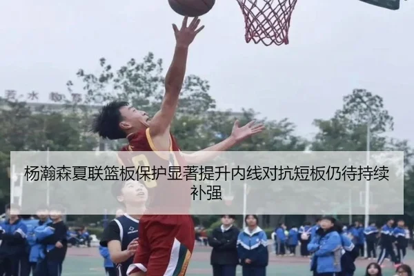 杨瀚森夏联篮板保护显著提升内线对抗短板仍待持续补强